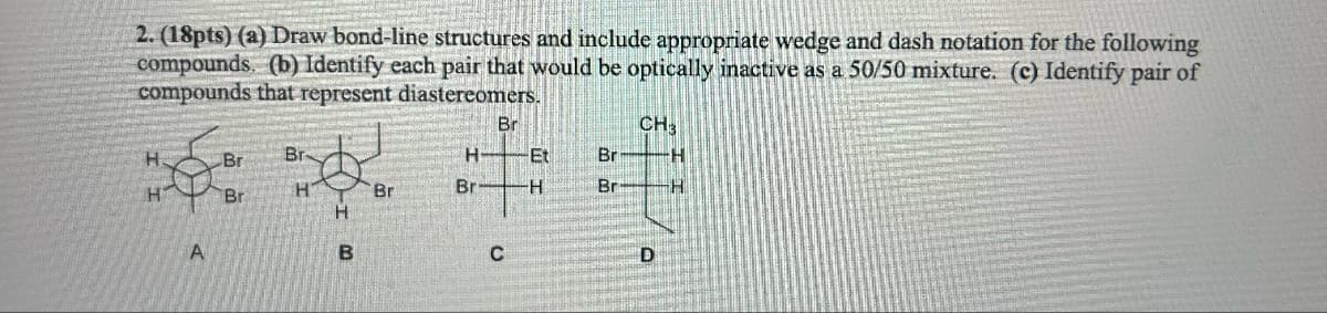 2. (18pts) (a) Draw bond-line structures and include appropriate wedge and dash notation for the following
compounds. (b) Identify each pair that would be optically inactive as a 50/50 mixture. (c) Identify pair of
compounds that represent diastereomers.
H
H
A
Br
Br
Br
H
B
Br
Br
H-Et
H
Br
C
Br
Br
CH3
D
H
H