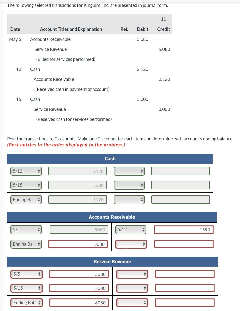 The following selected transactions for Kingbird, Inc. are presented in journal form.
Date
May 5
12
15
5/12
5/15
5/5
Accounts Receivable
5/5
Service Revenue
(Billed for services performed)
5/15
Account Titles and Explanation
Cash
Accounts Receivable
(Received cash in payment of account)
Ending Bal.
Cash
Service Revenue
(Received cash for services performed)
Ending Bal.
Post the transactions to T-accounts. Make one T-account for each item and determine each account's ending balance.
(Post entries in the order displayed in the problem.)
Ending Bal.
2120
3000
5120
Cash
5080
Accounts Receivable
3680
Ref. Debit
5,080
5080
3000
Service Revenue
8080
2,120
5/12
3,000
J1
Credit
5,080
2,120
JUML
3,000
1590