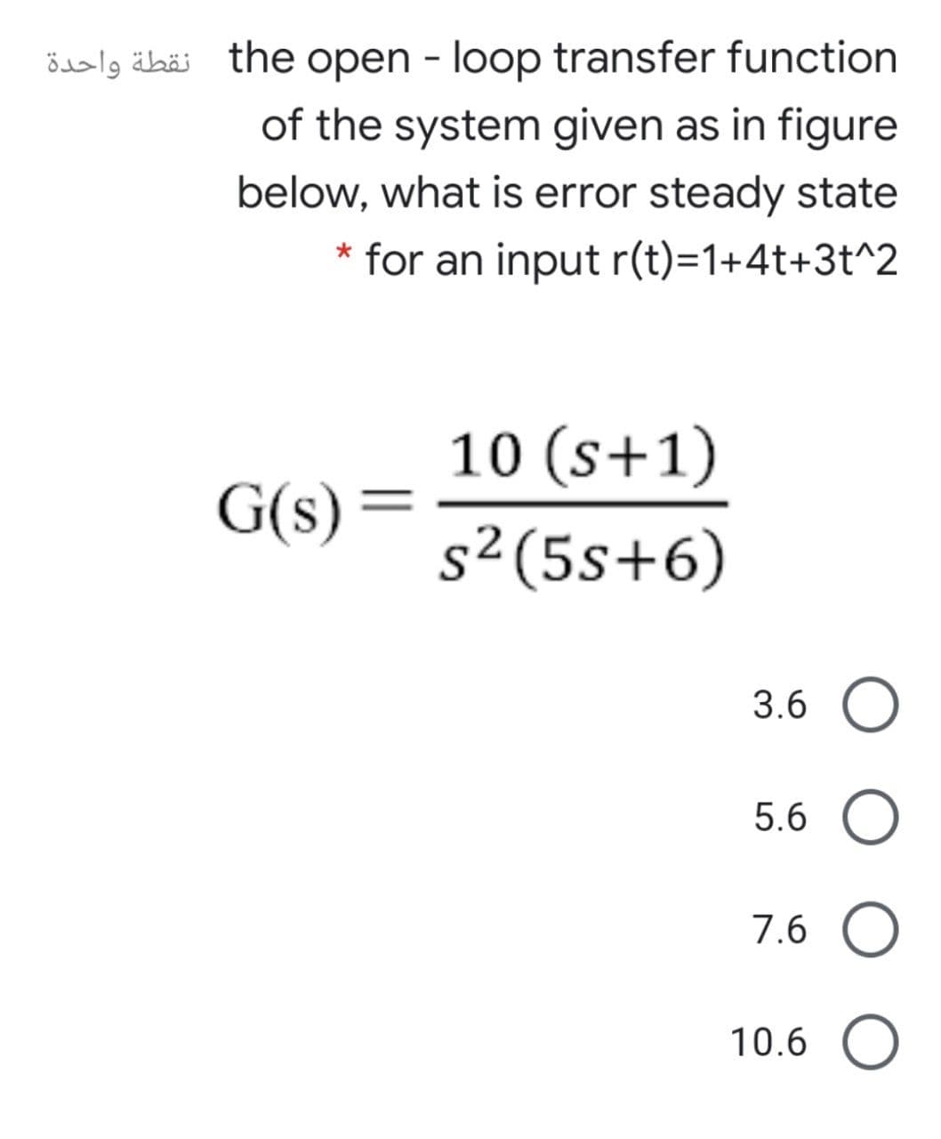 öialg äbäi the open - loop transfer function
of the system given as in figure
below, what is error steady state
* for an input r(t)=1+4t+3t^2
10 (s+1)
G(s)
s²(5s+6)
3.6 O
5.6 O
7.6 O
10.6 O
