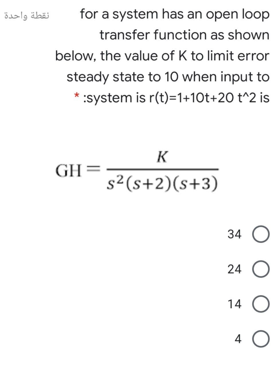 نقطة واحدة
for a system has an open loop
transfer function as shown
below, the value of K to limit error
steady state to 10 when input to
:system is r(t)=1+10t+20 t^2 is
K
GH=
s²(s+2)(s+3)
34 O
24 O
14 O
4
