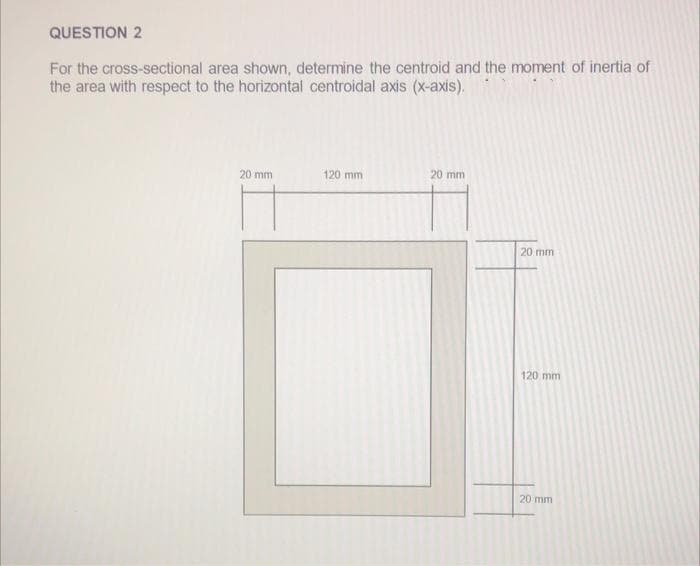 QUESTION 2
For the cross-sectional area shown, determine the centroid and the moment of inertia of
the area with respect to the horizontal centroidal axis (x-axis).
20 mm
120 mm
20 mm
20 mm
120 mm
20 mm
