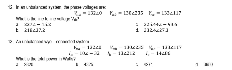 12. In an unbalanced system, the phase voltages are:
Vna = 13220
Vnh = 1302235 Vnc
= 1334117
What is the line to line voltage Veb?
а. 2274-15.2
C.
225.442 – 93.6
b. 218437.2
d. 232.4227.3
13. An unbalanced wye – connected system
Vna = 13220
la = 102 – 32
Vnb
= 1302235 Vnc
= 1334117
Ip = 134212
Ic = 14286
What is the total power in Watts?
а. 2820
b. 4325
С. 4271
d. 3650
