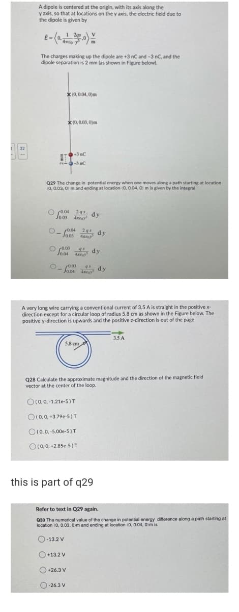 A dipole is centered at the origin, with its axis along the
y axis, so that at locations on the y axis, the electric field due to
the dipole is given by
E-(
4mc
The charges making up the dipole are +3 nC and -3 nC, and the
dipole separation is 2 mm (as shown in Figure below).
* (0,0.04, 0)m
X (0, 0.03, 0)m
32
+3 nC
--3 nC
Q29 The change in potential energy when one moves along a path starting at location
(0, 0.03, O) m and ending at location (0, 0.04, 0) m is given by the integral
O r0.04 24s dy
Jo03
4xroy
r0.04 24 dy
Jo.03
O r0.03
Jo04
q dy
Anay
- Jo.04 ac
r0.03
qs
dy
A very long wire carrying a conventional current of 3.5 A is straight in the positive x-
direction except for a circular loop of radius 5.8 cm as shown in the Figure below. The
positive y-direction is upwards and the positive z-direction is out of the page.
3.5 A
5.8 cm
Q28 Calculate the approximate magnitude and the direction of the magnetic field
vector at the center of the loop.
O(0,0, -1.21e-5)T
O (0, 0, +3.79e-5 )T
O10,0, -5.00e-5)T
O(0, 0, +2.85e-5 )T
this is part of q29
Refer to text in Q29 again.
Q30 The numerical value of the change in potential energy difference along a path starting at
location (0, 0.03, 0)m and ending at location (0, 0.04, 0)m is
O-13.2 V
O+13.2 V
O +26.3 V
O-26.3 V
