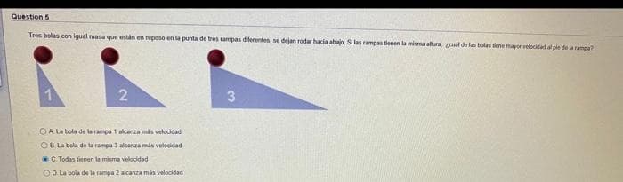 Question 5
Tres bolas con igual masa qun estan en reposo en la punta de tres rampas diferentes, se dejan rodar hacia abajo. Si las rampas tienen la misma altura ual de las bolas tene mayor velocidad al pie de la rampa?
OA La bola de la rampa 1 alcanza más velocidad
OB La bola de ta rampa 3 alcarza más velocidad
C Todas fienen la misma velocidad
OD La bola de la rampa 2 alcanza mas velocidad
