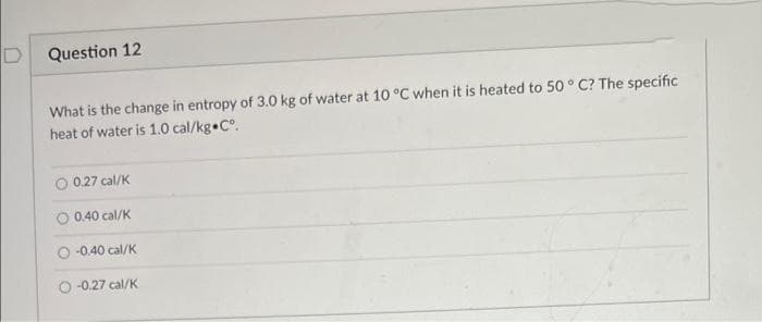 Question 12
What is the change in entropy of 3.0 kg of water at 10 °C when it is heated to 50 ° C? The specific
heat of water is 1.0 cal/kg C°.
0.27 cal/K
0.40 cal/K
-0.40 cal/K
-0.27 cal/K
