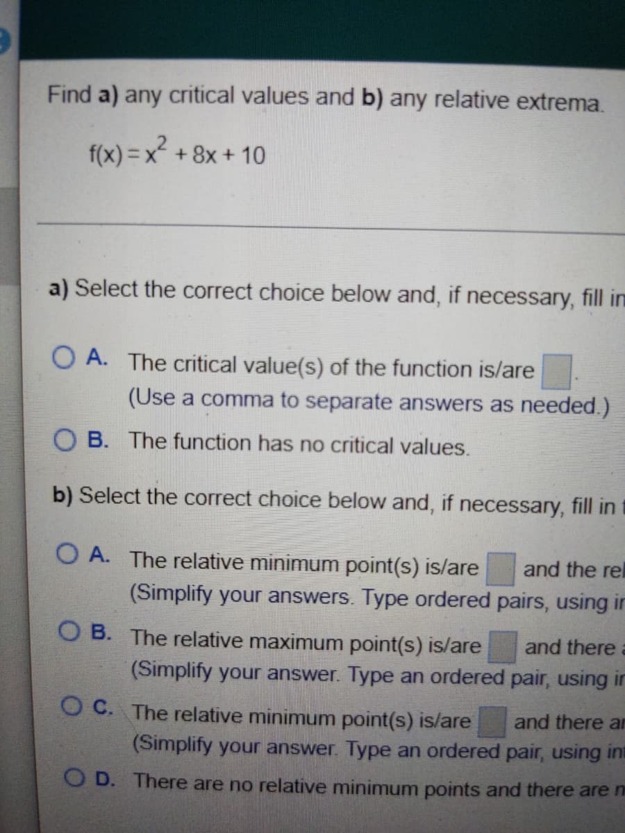 Find a) any critical values and b) any relative extrema.
f(x) = x + 8x + 10
a) Select the correct choice below and, if necessary, fill in
O A. The critical value(s) of the function is/are
(Use a comma to separate answers as needed.)
O B. The function has no critical values.
b) Select the correct choice below and, if necessary, fill in t
O A. The relative minimum point(s) is/are
and the rel
(Simplify your answers. Type ordered pairs, using in
O B. The relative maximum point(s) is/are
and there
(Simplify your answer. Type an ordered pair, using in
O C. The relative minimum point(s) is/are
and there an
(Simplify your answer. Type an ordered pair, using int
O D. There are no relative minimum points and there are ni
