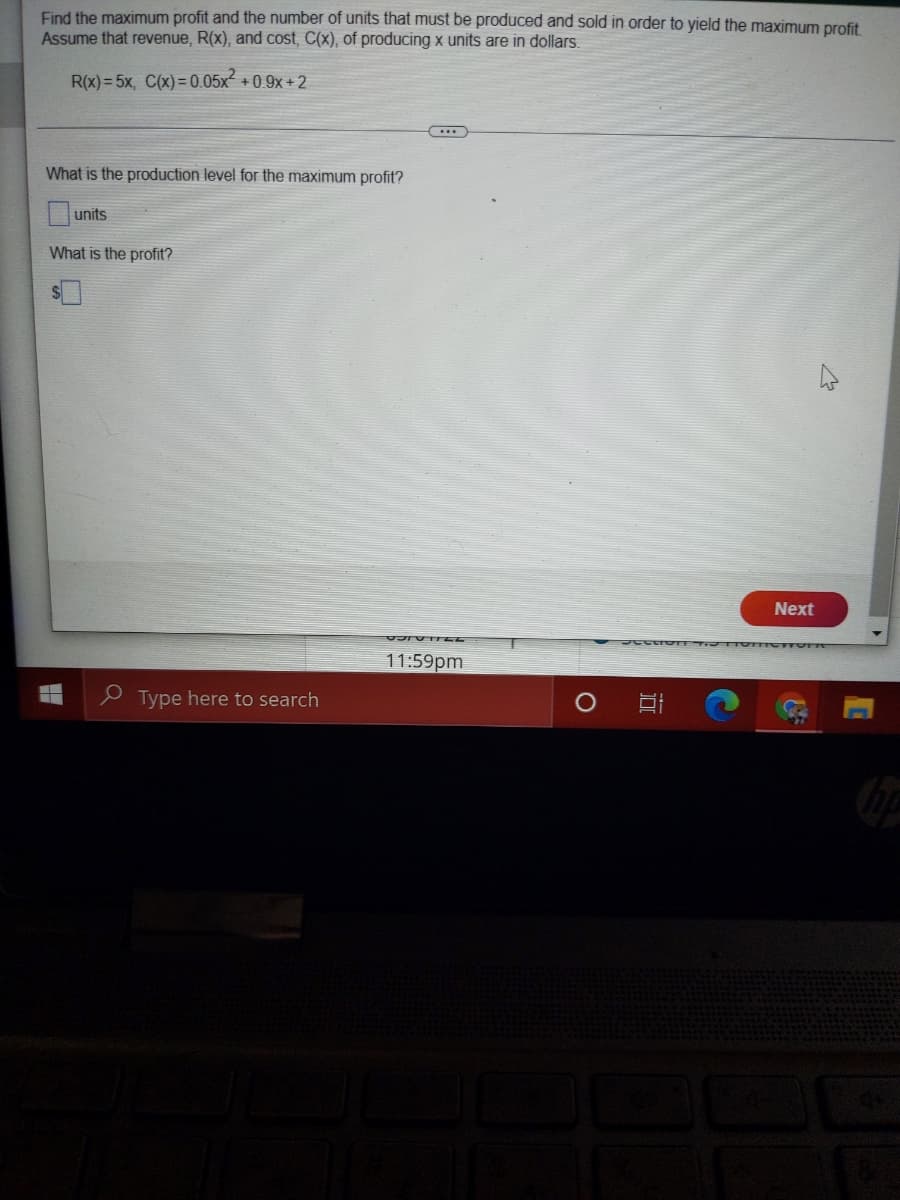 Find the maximum profit and the number of units that must be produced and sold in order to yield the maximum profit
Assume that revenue, R(x), and cost, C(x), of producing x units are in dollars.
R(x) = 5x, C(x) = 0.05x2
+0.9x + 2
What is the production level for the maximum profit?
units
What is the profit?
Next
11:59pm
e Type here to search
