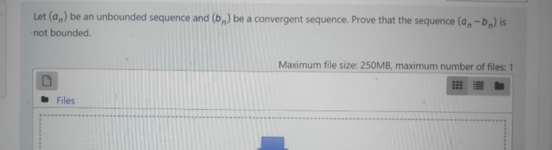 Let (a,) be an unbounded sequence and (b,) be a convergent sequence. Prove that the sequence (a,-b,) is
not bounded.
Maximum file size: 250MB, maximum number of files: 1
Files
