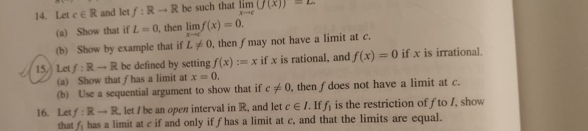 14. Let c ER and let f: R-R be such that lim ((x))
XC
(a) Show that if L 0, then limf(x) = 0.
XC
(b) Show by example that if L 0, then f may not have a limit at c.
15, Let f: R-R be defined by setting f(x):
(a) Show that f has a limit at x = 0.
(b) Use a sequential argument to show that if c0, then f does not have a limit at c.
16. Letf: R-R, let I be an open interval in R, and let c E I. If f¡ is the restriction of f to I, show
that fi has a limit at c if and only if f has a limit at c, and that the limits are equal.
:= x if x is rational, and f(x) =0 if x is irrational.
