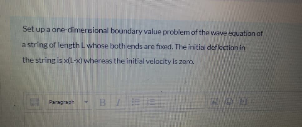 Set up a one-dimensional boundary value problem of the wave equation of
a string of length L whose both ends are fixed. The initial deflection in
the string is x(L-x) whereas the initial velocity is zero.
Paragraph
