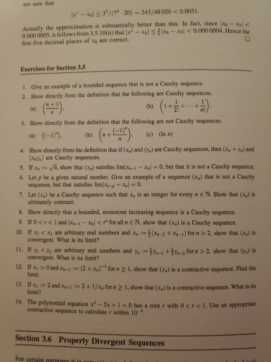 are sure that
x-x6l 3/(7* - 20) = 243/48 020 < 0.0051.
Actually the approximation is substantially better than this. In fact, since |x6- xsl <
0.000 0005, it follows from 3.5.10(ii) that |x" - x6 Sx6 - x5 < 0.000 0004. Hence the
first five decimal places of x6 are correct.
Exercises for Section 3.5
1. Give an example of a bounded sequence that is not a Cauchy sequence.
2. Show directly from the definition that the following are Cauchy sequences.
(1
(a)
(b)
+...+
2!
3. Show directly from the definition that the following are not Cauchy sequences.
(*).
(a) (-1)"),
(b)
(c) (In n)
4. Show directly from the definition that if (xn) and (yn) are Cauchy sequences, then (x,+ yn) and
(XnYn) are Cauchy sequences.
= 0, but that it is not a Cauchy sequence.
5. If Xn= n, show that (x,) satisfies lim|xn+1- X|
6. Let p be a given natural number. Give an example of a sequence (Xn) that is not a Cauchy
sequence, but that satisfies lim|xn+p - Xn = 0.
7. Let (x) be a Cauchy sequence such that x, is an integer for every n E N. Show that (x) is
ultimately constant.
8. Show directly that a bounded, monotone increasing sequence is a Cauchy sequence.
9. If 0<r< 1 and x+1 - x„ < " for all n E N, show that (xn) is a Cauchy sequence.
10. If x1 < x2 are arbitrary real numbers and x, = (Xn-2 + Xn-1) for n> 2, show that (x) is
convergent. What is its limit?
11. If yi <y2 are arbitrary real numbers and y, := }yn-1 +?yn-2 for n > 2, show that (y) is
convergent. What is its limit?
!i!
12. If x1 > 0 and xn+1= (2 + xn)-for n 2 1, show that (x„) is a contractive sequence. Find the
limit,
13. If x1 := 2 and x+1 := 2 +1/x, for n > 1, show that (x) is a contractive sequence. What is its
limit?
14. The polynomial equation x-5x+1 0 has a root r with 0<r< 1. Use an appropriate
contractive sequence to calculate r within 104.
Section 3.6 Properly Divergent Sequences
For certain purnoses it i oom
