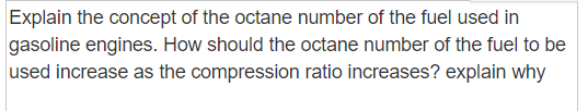 Explain the concept of the octane number of the fuel used in
gasoline engines. How should the octane number of the fuel to be
used increase as the compression ratio increases? explain why