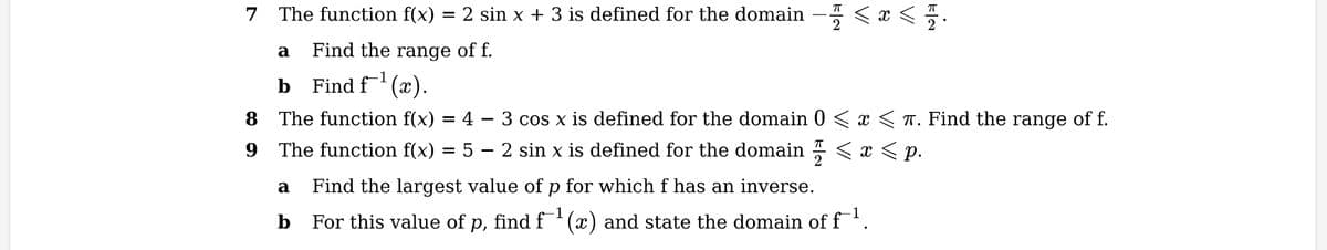 7 The function f(x) = 2 sin x + 3 is defined for the domain
Find the range of f.
Find f¯¹
8
9
a
b
(x).
The function f(x) = 4
The function f(x) = 5
—
VI
VI
a
Find the largest value of p for which f has an inverse.
b For this value of p, find f¹(x) and state the domain of f¹.
<
FIN
3 cos x is defined for the domain 0 < x < . Find the range of f.
ㅠ
2 sin x is defined for the domain < x <p.