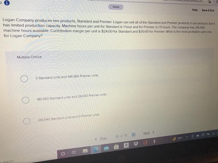 Saved
Help
Seve & Exit
Logan Company produces two products, Standard and Premier. Logan can sell all of the Standard and Premier products it can produce, but it
has limited production capacity. Machine hours per unit for Standard is 1 hour and for Premier is 1.5 hours. The company has 216.540
machine hours available. Contribution margin per unit is $24.00 for Standard and $30.00 for Premier. What is the most profitable sales mox
for Logan Company?
Multiple Cholce
O Standard units and 144,360 Premier units.
180,450 Standard units and 24,060 Premier unts
216.540 Standerd units end O Premier units.
Next>
< Prev
12 of 15
397
a
search
