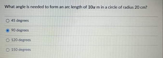 What angle is needed to form an arc length of 107 m in a circle of radius 20 cm?
O 45 degrees
90 degrees
O 120 degrees
150 degrees
