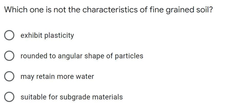 Which one is not the characteristics of fine grained soil?
O exhibit plasticity
rounded to angular shape of particles
O may retain more water
O suitable for subgrade materials
