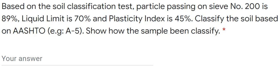 Based on the soil classification test, particle passing on sieve No. 200 is
89%, Liquid Limit is 70% and Plasticity Index is 45%. Classify the soil based
on AASHTO (e.g: A-5). Show how the sample been classify. *
Your answer
