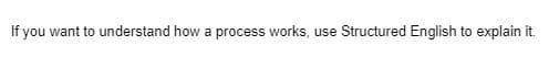 **Understanding Processes with Structured English**

To gain a clear understanding of how a process works, consider using Structured English to explain it. Structured English is a method of writing that combines the precision of formal language with the simplicity and clarity of everyday English. This technique is particularly useful in educational contexts where comprehensibility is paramount.