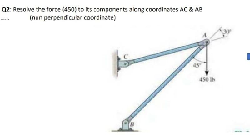 Q2: Resolve the force (450) to its components along coordinates AC & AB
(nun perpendicular coordinate)
30
45
450 lb
