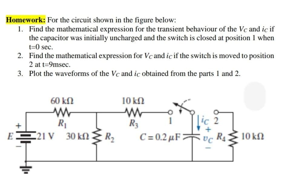 Homework: For the circuit shown in the figure below:
1. Find the mathematical expression for the transient behaviour of the Vc and ic if
the capacitor was initially uncharged and the switch is closed at position 1 when
t=0 sec.
2. Find the mathematical expression for Vc and ic if the switch is moved to position
2 at t=9msec.
3. Plot the waveforms of the Vc and ic obtained from the parts 1 and 2.
60 kΩ
10 kN
R1
R3
|ic 2
E21 V 30 kn R2
C=0.2 μF|
R4
10 kN

