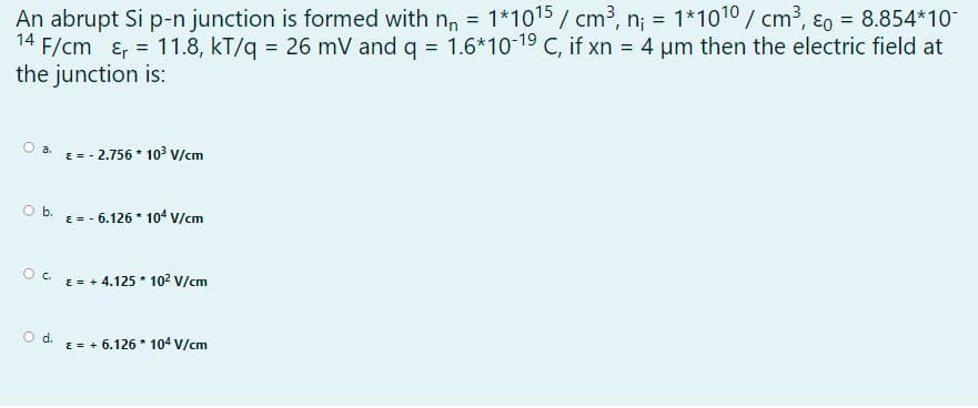 An abrupt Si p-n junction is formed with n, = 1*1015 / cm³, n; = 1*1010 / cm³, ɛ0 = 8.854*10-
14 F/cm ɛ, = 11.8, kT/q = 26 mV and q = 1.6*10-19 C, if xn = 4 um then the electric field at
the junction is:
a. E-- 2.756 * 103³ V/cm
Ob.
E =
- 6.126 * 104 V/cm
Oc.
E = + 4.125 * 102 V/cm
O d.
E = + 6.126 * 104 V/cm
