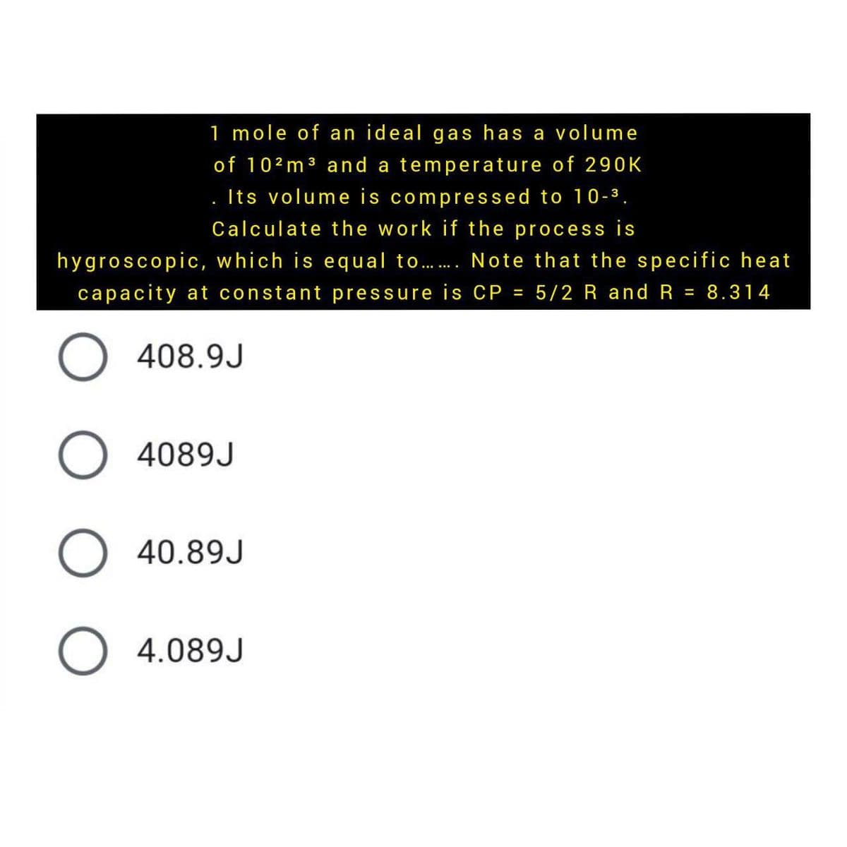 1 mole of an ideal gas has a volume
of 102m 3 and a temperature of 290K
. Its volume is compressed to 10-3.
Calculate the work if the process is
hygroscopic, which is equal to. Note that the specific heat
capacity at constant pressure is CP = 5/2 R and R = 8.314
%3D
408.9J
O 4089J
O 40.89J
O 4.089J
