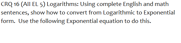 CRQ 16 (All EL 5) Logarithms: Using complete English and math
sentences, show how to convert from Logarithmic to Exponential
form. Use the following Exponential equation to do this.
