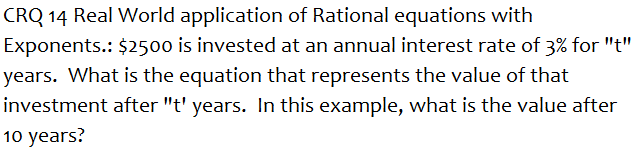 CRQ 14 Real World application of Rational equations with
Exponents.: $2500 is invested at an annual interest rate of 3% for "t"
years. What is the equation that represents the value of that
investment after "t' years. In this example, what is the value after
10 years?
