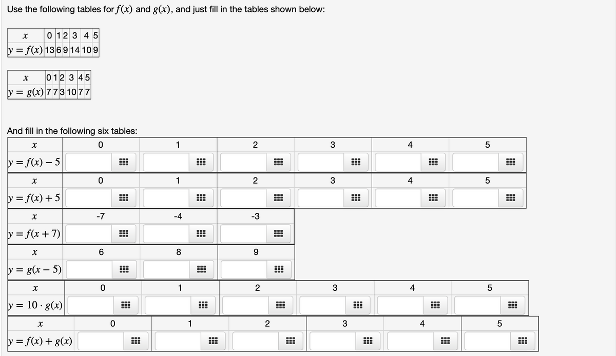 Use the following tables for f(x) and g(x), and just fill in the tables shown below:
X
0 1 2 3 4 5
y = f(x) 136914109
X
012345
y = g(x) 773 1077
And fill in the following six tables:
X
0
y = f(x) - 5
X
y = f(x) +5
X
y = f(x+7)
y =
X
y = g(x - 5)
X
· 10 · g(x)
X
y = f(x) + g(x)
O
-7
6
0
0
#
#
1
1
-4
8
1
H
---
……
2
2
-3
9
2
2
●‒‒
3
3
3
3
---
……
4
4
4
4
#
●‒‒
5
5
5
5
---
-