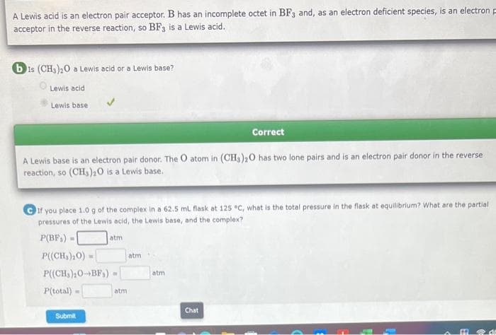 A Lewis acid is an electron pair acceptor. B has an incomplete octet in BF3 and, as an electron deficient species, is an electron F
acceptor in the reverse reaction, so BF3 is a Lewis acid.
bis (CH3)₂0 a Lewis acid or a Lewis base?
Lewis acid
Lewis base
A Lewis base is an electron pair donor. The O atom in (CH3)2O has two lone pairs and is an electron pair donor in the reverse
reaction, so (CH3)20 is a Lewis base.
If you place 1.0 g of the complex in a 62.5 mL flask at 125 °C, what is the total pressure in the flask at equilibrium? What are the partial
pressures of the Lewis acid, the Lewis base, and the complex?
P(BF) -
P((CH₂)2O) =
P((CH₂)₂0-BF₁)
P(total) =
Submit
atm
ON
atm
atm
Correct
atm
Chat
1
m