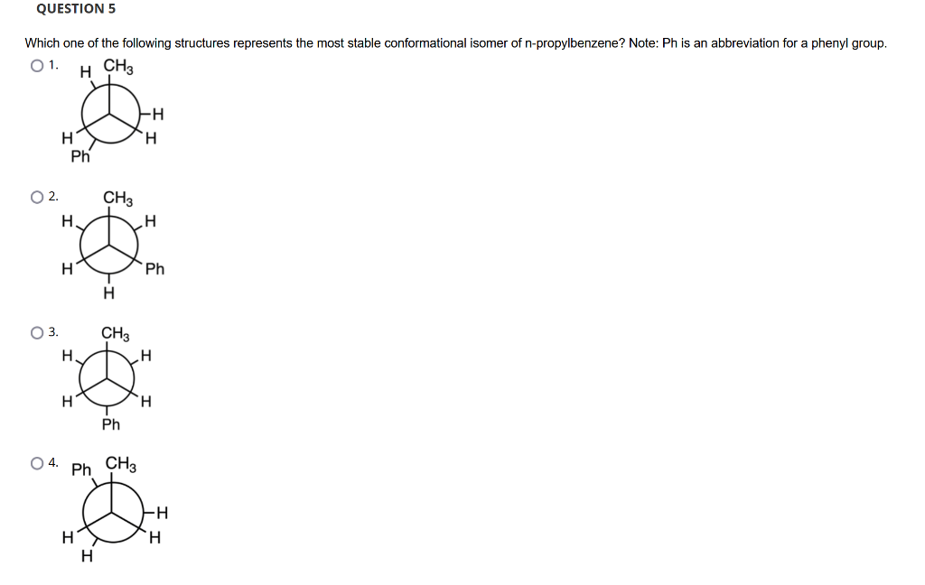 QUESTION 5
Which one of the following structures represents the most stable conformational isomer of n-propylbenzene? Note: Ph is an abbreviation for a phenyl group.
01. H CH3
O 2.
O 3.
O 4.
H
Ph
H
H
H.
H
H
CH3
H
H
CH3
Ph CH3
Ph
-H
H
H
Ph
H
H
-H
H