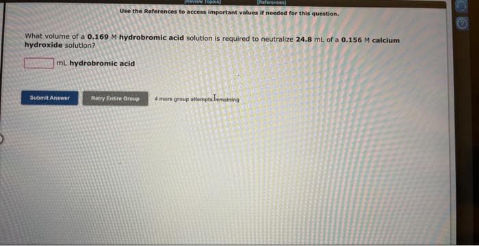 Daview Topics
[References]
Use the References to access important values if needed for this question.
What volume of a 0.169 M hydrobromic acid solution is required to neutralize 24.8 mL of a 0.156 M calcium
hydroxide solution?
mL hydrobromic acid
Submit Answer
Retry Entire Group
4 more group attempts Lemaining