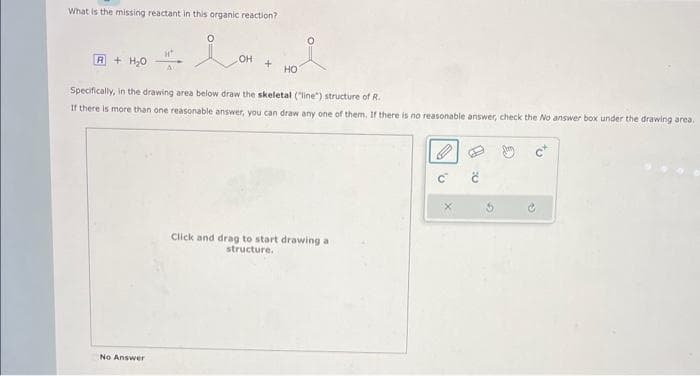 What is the missing reactant in this organic reaction?
A+ H₂O
at
No Answer
OH
+
HO
Specifically, in the drawing area below draw the skeletal ("line") structure of R.
If there is more than one reasonable answer, you can draw any one of them. If there is no reasonable answer, check the No answer box under the drawing area.
Click and drag to start drawing a
structure.
v