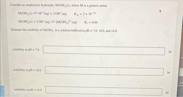 Consider an amphoteric hydroxide, M(OH), (s), where M is a generic metal.
M(OH)₂ (s) M² (aq) + 2OH(aq)
Kp = 2 x 10-16
M(OH), (s) + 2OH(aq) [M(OH), 12(aq)
K₁=0.04
Estimate the solubility of M(OH), in a solution buffered at pH=7.0, 10.0, and 14.0.
solubility at pH=7.0
solubility at pH=10.0
solubility at pH= 14.0
M
M
M
va
Ser
23-0