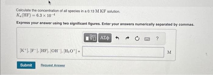 Calculate the concentration of all species in a 0.13 M KF solution.
K₁ (HF) = 6.3 x 10-4
Express your answer using two significant figures. Enter your answers numerically separated by commas.
[K+], [F]. [HF]. [OH], [H₂O¹] =
Submit Request Answer
V
ΑΣΦ
DWIC
?
M