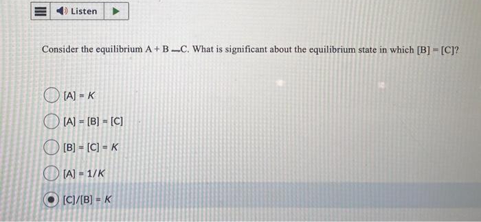 Listen
Consider the equilibrium A + BC. What is significant about the equilibrium state in which [B] = [C]?
[A] = K
[A] = [B] = [C]
[B] = [C] = K
[A] = 1/K
[C]/[B] = K