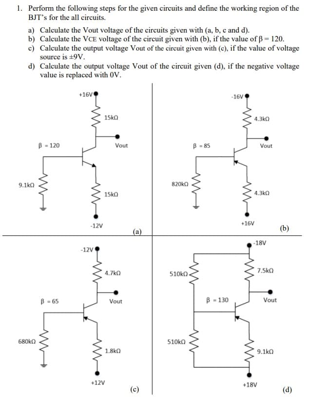 1. Perform the following steps for the given circuits and define the working region of the
BJT's for the all circuits.
a) Calculate the Vout voltage of the circuits given with (a, b, c and d).
b) Calculate the VCE voltage of the circuit given with (b), if the value of ß= 120.
c) Calculate the output voltage Vout of the circuit given with (c), if the value of voltage
source is +9V.
d) Calculate the output voltage Vout of the circuit given (d), if the negative voltage
value is replaced with OV.
+16V
-16V
15ko
4.3kO
B = 120
B - 85
Vout
Vout
9.1ka
820ko
15ka
4.3kQ
+16V
-12V
(b)
(a)
-18V
-12V
7.5ko
4.7kO
510k .
B = 65
B - 130
Vout
Vout
680ko
510ka
1.8k0
9.1ka
+12V
+18V
(c)
(d)
