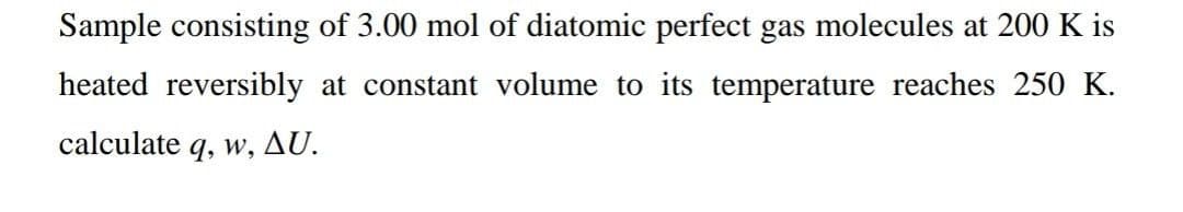 Sample consisting of 3.00 mol of diatomic perfect gas molecules at 200 K is
heated reversibly at constant volume to its temperature reaches 250 K.
calculate q, w, AU.
