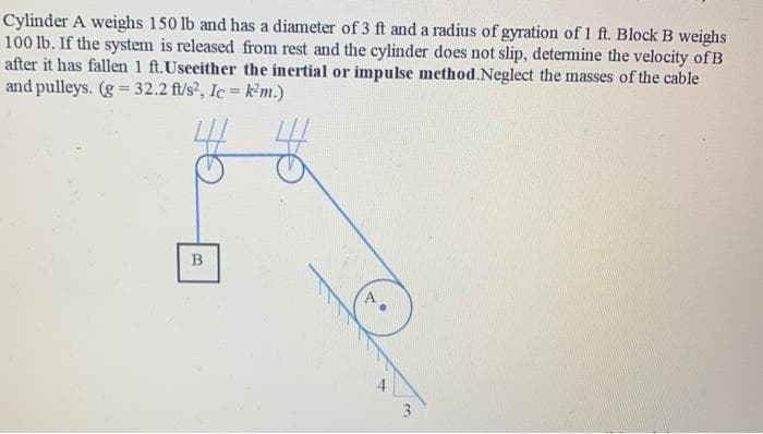 Cylinder A weighs 150 lb and has a diameter of 3 ft and a radius of gyration of 1 ft. Block B weighs
100 lb. If the system is released from rest and the cylinder does not slip, determine the velocity of B
after it has fallen 1 ft.Useeither the inertial or impulse method.Neglect the masses of the cable
and pulleys. (g = 32.2 f/s?, Ic = k'm.)
%3D
3
B.
