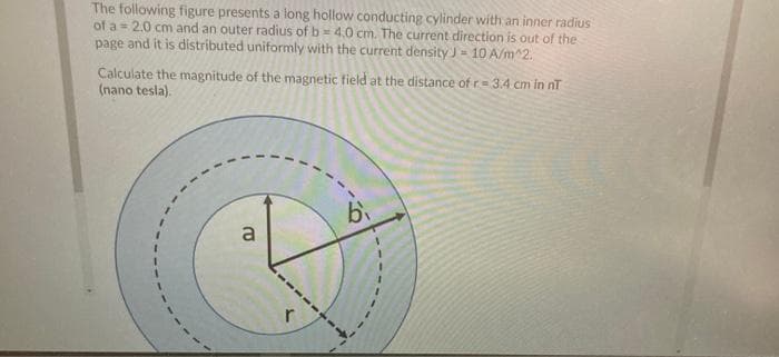 The following figure presents a long hollow conducting cylinder with an inner radius
of a = 2.0 cm and an outer radius of b = 4.0 cm. The current direction is out of the
page and it is distributed uniformly with the current density J= 10 A/m^2.
Calculate the magnitude of the magnetic field at the distance of r= 34 cm in nT
(nano tesla).
a
