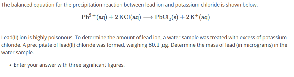 The balanced equation for the precipitation reaction between lead ion and potassium chloride is shown below.
Pb²+ (aq) + 2 KCl(aq) → PbCl₂ (s) + 2K+ (aq)
Lead(II) ion is highly poisonous. To determine the amount of lead ion, a water sample was treated with excess of potassium
chloride. A precipitate of lead(II) chloride was formed, weighing 80.1 µg. Determine the mass of lead (in micrograms) in the
water sample.
• Enter your answer with three significant figures.