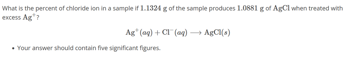 What is the percent of chloride ion in a sample if 1.1324 g of the sample produces 1.0881 g of AgCl when treated with
excess Ag?
Ag+ (aq) + Cl¯(aq) → AgCl(s)
• Your answer should contain five significant figures.