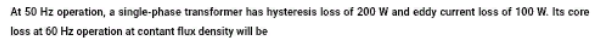 At 50 Hz operation, a single-phase transformer has hysteresis loss of 200 W and eddy current loss of 100 W. Its core
loss at 60 Hz operation at contant flux density will be
