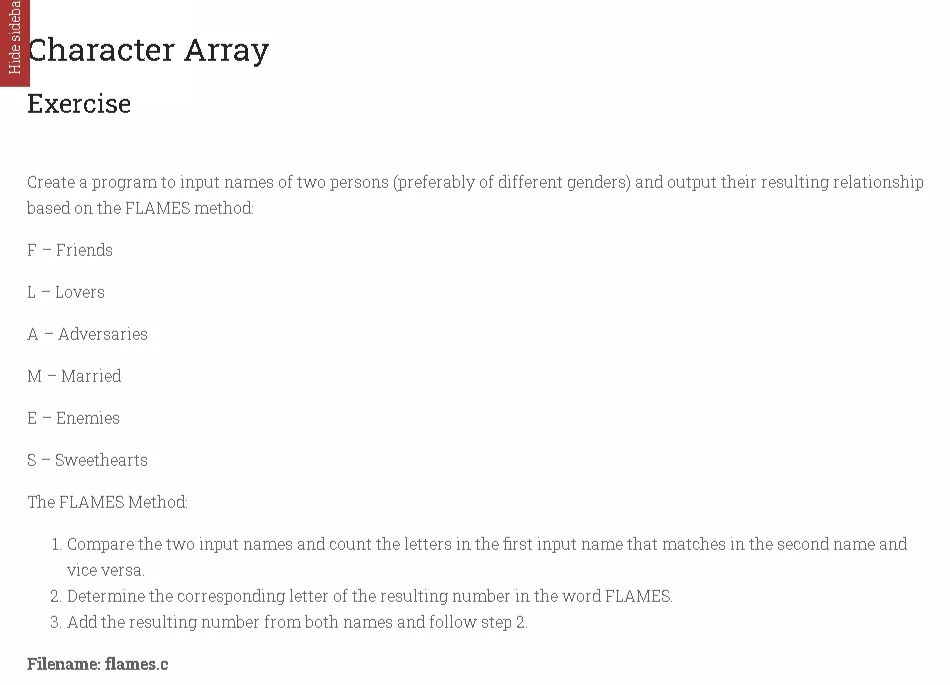 Character Array
Exercise
Create a program to input names of two persons (preferably of different genders) and output their resulting relationship
based on the FLAMES method:
F - Friends
L - Lovers
A - Adversaries
M - Married
E - Enemies
S- Sweethearts
The FLAMES Method:
1. Compare the two input names and count the letters in the first input name that matches in the second name and
vice versa.
2. Determine the corresponding letter of the resulting number in the word FLAMES.
3. Add the resulting number from both names and follow step 2.
Filename: flames.c
Hide sideba
