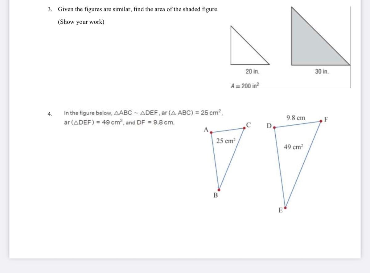 3. Given the figures are similar, find the area of the shaded figure.
(Show your work)
4.
In the figure below, AABC~ ADEF, ar (A ABC) = 25 cm²,
ar (ADEF) = 49 cm2, and DF = 9.8 cm.
20 in.
A=200 in²
B
9.8 cm
D.
25 cm²
49 cm²
77
E
30 in.
F