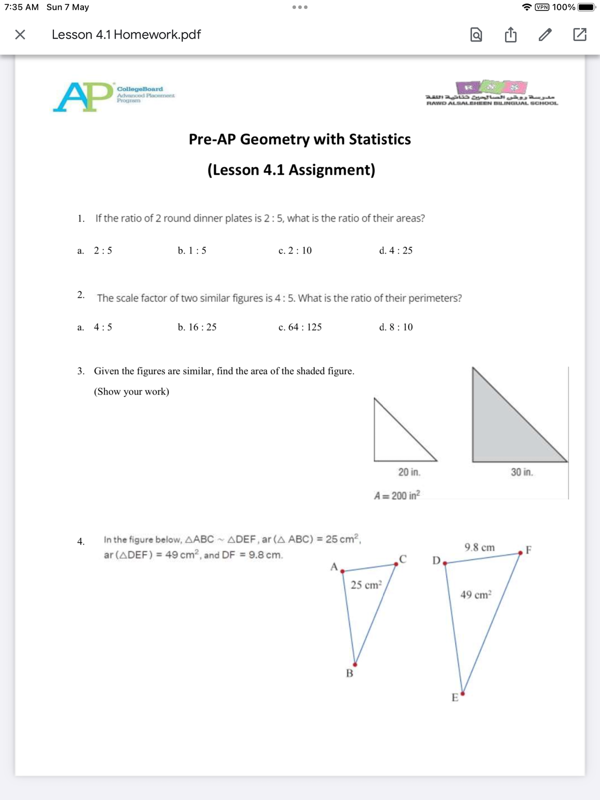 7:35 AM Sun 7 May
X
Lesson 4.1 Homework.pdf
AP
a. 2:5
2.
a.
CollegeBoard
Advanced Placement
Program
1. If the ratio of 2 round dinner plates is 2: 5, what is the ratio of their areas?
4.
4:5
:
Pre-AP Geometry with Statistics
(Lesson 4.1 Assignment)
b. 1:5
●●●
b. 16:25
c. 2: 10
The scale factor of two similar figures is 4 : 5. What is the ratio of their perimeters?
c. 64: 125
3. Given the figures are similar, find the area of the shaded figure.
(Show your work)
d. 4: 25
In the figure below, AABC~ ADEF, ar (A ABC) = 25 cm²,
ar (ADEF) = 49 cm², and DF = 9.8 cm.
d. 8: 10
مدرسة روض الصالحين حنانية اللغة
20 in.
A=200 in²
RAWD ALSALEHEEN BILINGUAL SCHOOL
9.8 cm
E
30 in.
C D.
25 cm²
49 cm²
TV
B
VPN 100%
F