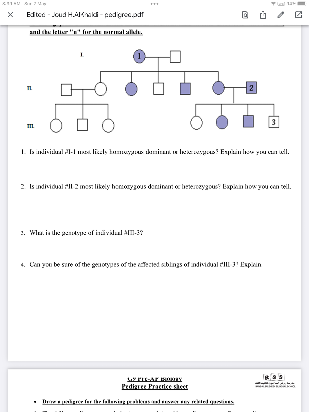 8:39 AM Sun 7 May
X
Edited - Joud H.AlKhaldi - pedigree.pdf
and the letter "n" for the normal allele.
II.
III.
I.
1
3. What is the genotype of individual #III-3?
loj
2
1. Is individual #I-1 most likely homozygous dominant or heterozygous? Explain how you can tell.
G9 Pre-AP B1010gy
Pedigree Practice sheet
2. Is individual #II-2 most likely homozygous dominant or heterozygous? Explain how you can tell.
4. Can you be sure of the genotypes of the affected siblings of individual #III-3? Explain.
● Draw a pedigree for the following problems and answer any related questions.
3
VPN 94%
RSS
مدرسة روض الصالحين ثنائية اللغة
RAWD ALSALEHEEN BILINGUAL SCHOOL