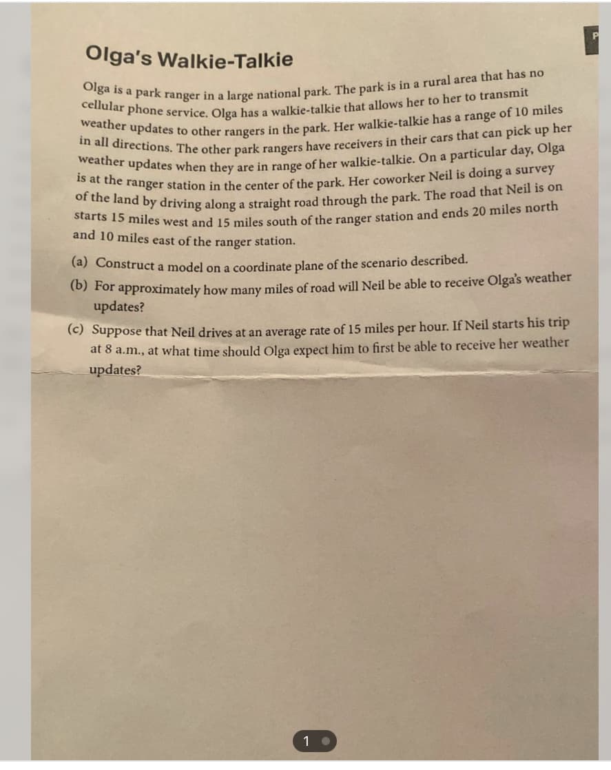 Olga's Walkie-Talkie
Olga is a park ranger in a large national park. The park is in a rural area that has no
cellular phone service. Olga has a walkie-talkie that allows her to her to transmit
weather updates to other rangers in the park. Her walkie-talkie has a range of 10 miles
in all directions. The other park rangers have receivers in their cars that can pick up her
weather updates when they are in range of her walkie-talkie. On a particular day, Olga
is at the ranger station in the center of the park. Her coworker Neil is doing a survey
of the land by driving along a straight road through the park. The road that Neil is on
starts 15 miles west and 15 miles south of the ranger station and ends 20 miles north
and 10 miles east of the ranger station.
(a) Construct a model on a coordinate plane of the scenario described.
(b) For approximately how many miles of road will Neil be able to receive Olga's weather
updates?
(c) Suppose that Neil drives at an average rate of 15 miles per hour. If Neil starts his trip
at 8 a.m., at what time should Olga expect him to first be able to receive her weather
updates?
1.
