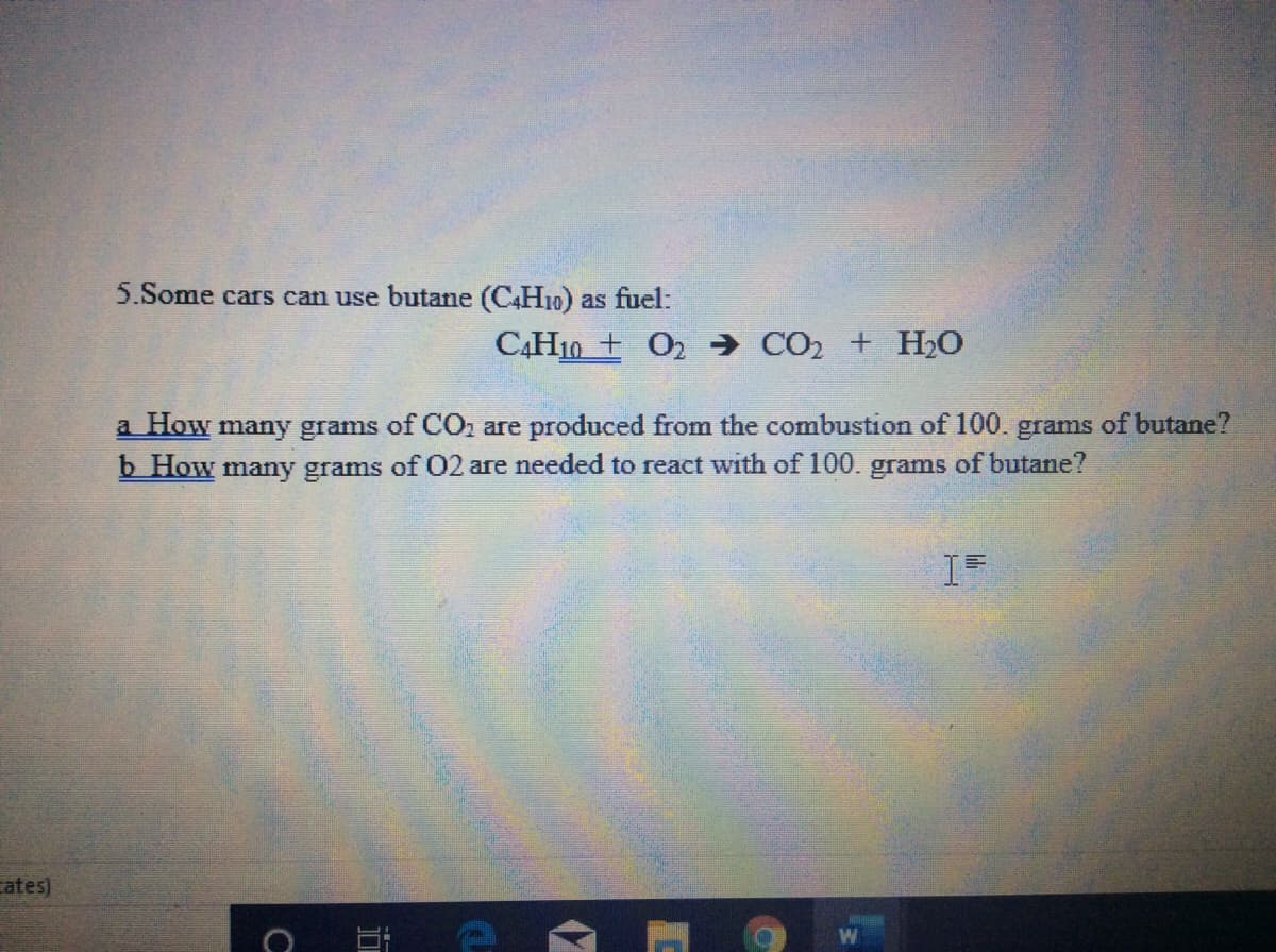 5.Some cars can use butane (C4H10) as fuel:
CẠH10 + O2 → CO2 + H2O
a How many grams of CO, are produced from the combustion of 100. grams of butane?
b How many grams of 02 are needed to react with of 100. grams of butane?
cates)
