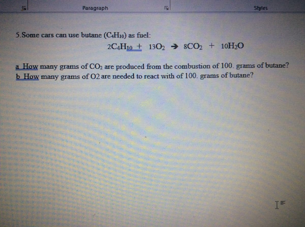 Paragraph
Styles
5.Some cars can use butane (CH10) as fuel:
2C4H10 + 1302 → 8CO2 + 10H2O
a How many grams of CO2 are produced from the combustion of 100. grams of butane?
b How many grams of O2 are needed to react with of 100. grams of butane?
